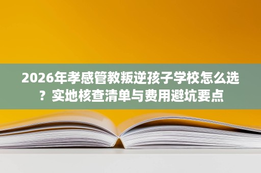 2026年孝感管教叛逆孩子学校怎么选?实地核查清单与费用避坑要点 2026年孝感管教叛逆孩子学校怎么选?实地核查清单与费用避坑要点
