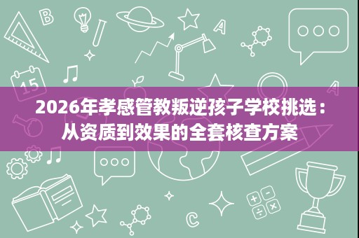 2026年孝感管教叛逆孩子学校挑选:从资质到效果的全套核查方案 2026年孝感管教叛逆孩子学校挑选:从资质到效果的全套核查方案
