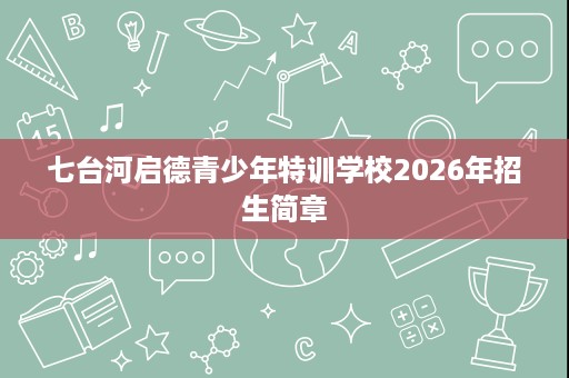 七台河启德青少年特训学校2026年招生简章 七台河启德青少年特训学校2026年招生简章