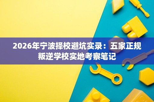 2026年宁波择校避坑实录：五家正规叛逆学校实地考察笔记