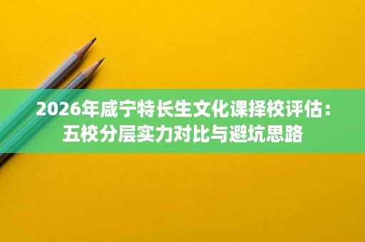2026年咸宁特长生文化课择校评估：五校分层实力对比与避坑思路