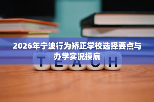 2026年宁波行为矫正学校选择要点与办学实况摸底 2026年宁波行为矫正学校选择要点与办学实况摸底