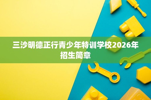 三沙明德正行青少年特训学校2026年招生简章 三沙明德正行青少年特训学校2026年招生简章