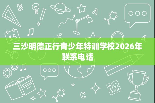 三沙明德正行青少年特训学校2026年联系电话 三沙明德正行青少年特训学校2026年联系电话