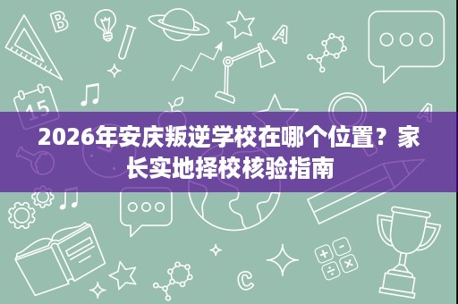 2026年安庆叛逆学校在哪个位置?家长实地择校核验指南 2026年安庆叛逆学校在哪个位置?家长实地择校核验指南