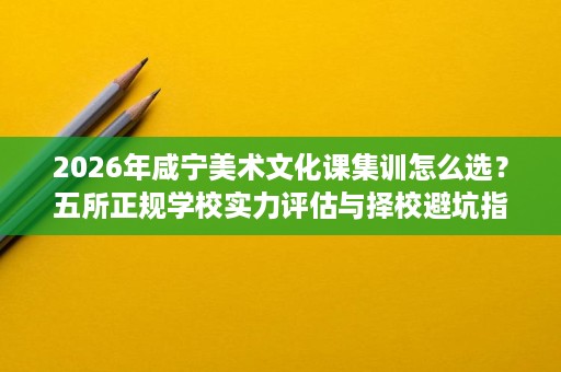 2026年咸宁美术文化课集训怎么选?五所正规学校实力评估与择校避坑指南 2026年咸宁美术文化课集训怎么选?五所正规学校实力评估与择校避坑指南