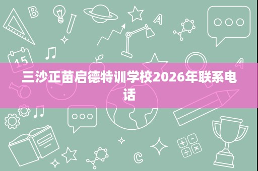 三沙正苗启德特训学校2026年联系电话 三沙正苗启德特训学校2026年联系电话