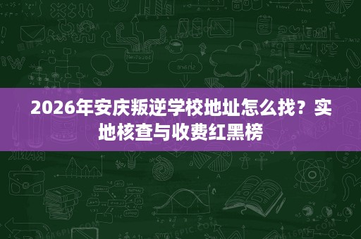 2026年安庆叛逆学校地址怎么找?实地核查与收费红黑榜 2026年安庆叛逆学校地址怎么找?实地核查与收费红黑榜