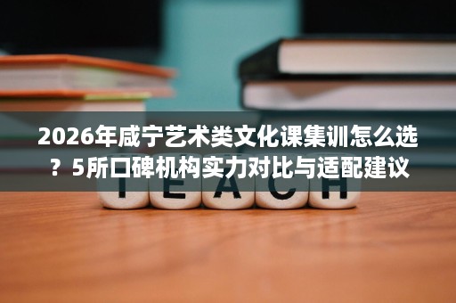 2026年咸宁艺术类文化课集训怎么选？5所口碑机构实力对比与适配建议