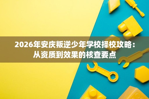 2026年安庆叛逆少年学校择校攻略:从资质到效果的核查要点 2026年安庆叛逆少年学校择校攻略:从资质到效果的核查要点