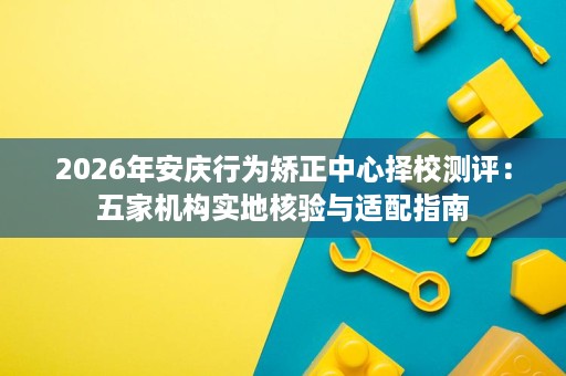 2026年安庆行为矫正中心择校测评:五家机构实地核验与适配指南 2026年安庆行为矫正中心择校测评:五家机构实地核验与适配指南