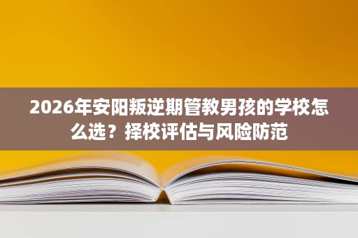 2026年安阳叛逆期管教男孩的学校怎么选？择校评估与风险防范
