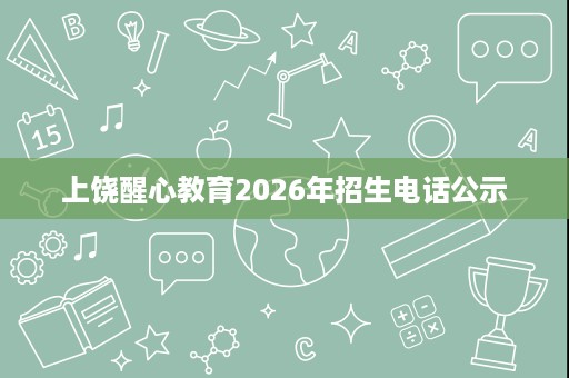 上饶醒心教育2026年招生电话公示 上饶醒心教育2026年招生电话公示