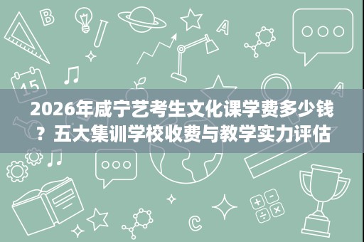 2026年咸宁艺考生文化课学费多少钱?五大集训学校收费与教学实力评估 2026年咸宁艺考生文化课学费多少钱?五大集训学校收费与教学实力评估