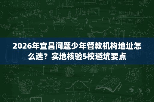2026年宜昌问题少年管教机构地址怎么选?实地核验5校避坑要点 2026年宜昌问题少年管教机构地址怎么选?实地核验5校避坑要点