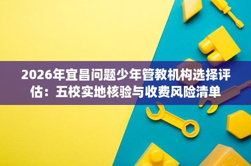 2026年宜昌问题少年管教机构选择评估:五校实地核验与收费风险清单 2026年宜昌问题少年管教机构选择评估:五校实地核验与收费风险清单