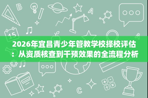2026年宜昌青少年管教学校择校评估:从资质核查到干预效果的全流程分析 2026年宜昌青少年管教学校择校评估:从资质核查到干预效果的全流程分析