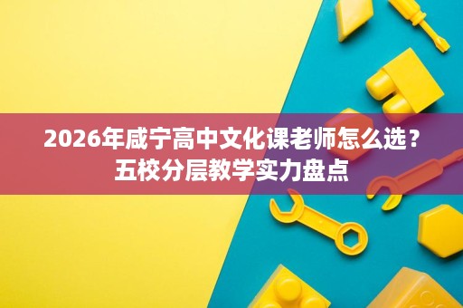2026年咸宁高中文化课老师怎么选？五校分层教学实力盘点