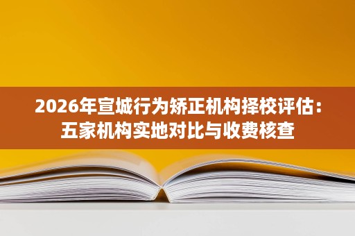 2026年宣城行为矫正机构择校评估:五家机构实地对比与收费核查 2026年宣城行为矫正机构择校评估:五家机构实地对比与收费核查