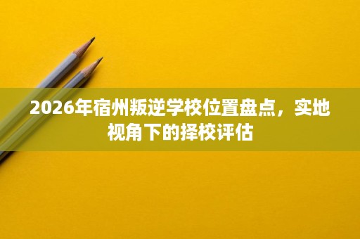 2026年宿州叛逆学校位置盘点,实地视角下的择校评估 2026年宿州叛逆学校位置盘点,实地视角下的择校评估