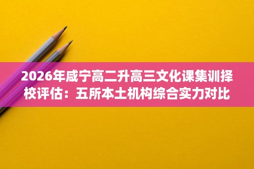 2026年咸宁高二升高三文化课集训择校评估:五所本土机构综合实力对比 2026年咸宁高二升高三文化课集训择校评估:五所本土机构综合实力对比