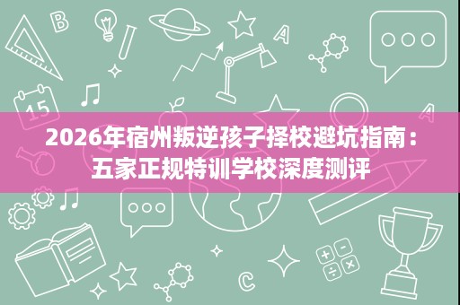 2026年宿州叛逆孩子择校避坑指南：五家正规特训学校深度测评