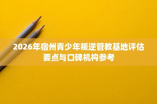 2026年宿州青少年叛逆管教基地评估要点与口碑机构参考 2026年宿州青少年叛逆管教基地评估要点与口碑机构参考