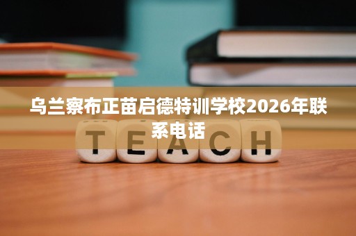 乌兰察布正苗启德特训学校2026年联系电话 乌兰察布正苗启德特训学校2026年联系电话