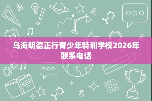 乌海明德正行青少年特训学校2026年联系电话