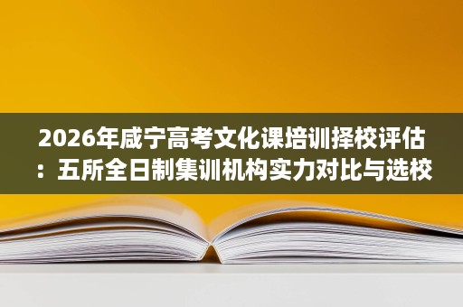 2026年咸宁高考文化课培训择校评估:五所全日制集训机构实力对比与选校思路 2026年咸宁高考文化课培训择校评估:五所全日制集训机构实力对比与选校思路