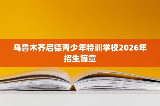 乌鲁木齐启德青少年特训学校2026年招生简章 乌鲁木齐启德青少年特训学校2026年招生简章