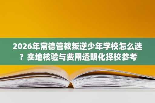 2026年常德管教叛逆少年学校怎么选?实地核验与费用透明化择校参考 2026年常德管教叛逆少年学校怎么选?实地核验与费用透明化择校参考
