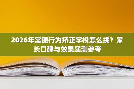 2026年常德行为矫正学校怎么挑?家长口碑与效果实测参考 2026年常德行为矫正学校怎么挑?家长口碑与效果实测参考