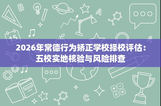 2026年常德行为矫正学校择校评估:五校实地核验与风险排查 2026年常德行为矫正学校择校评估:五校实地核验与风险排查