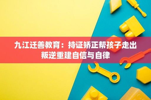 九江迁善教育:持证矫正帮孩子走出叛逆重建自信与自律 九江迁善教育:持证矫正帮孩子走出叛逆重建自信与自律