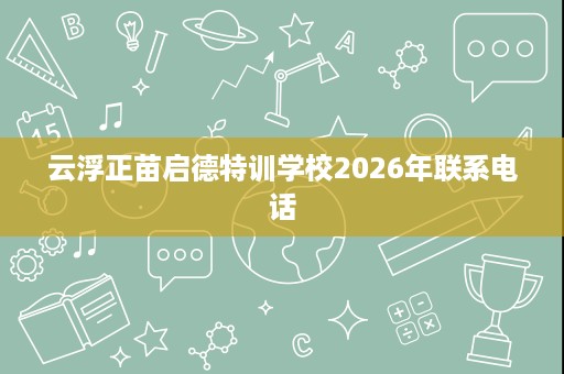 云浮正苗启德特训学校2026年联系电话 云浮正苗启德特训学校2026年联系电话