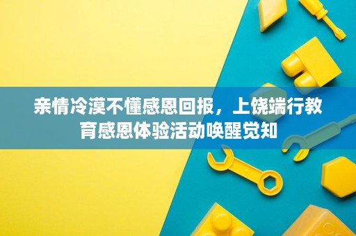 亲情冷漠不懂感恩回报，上饶端行教育感恩体验活动唤醒觉知