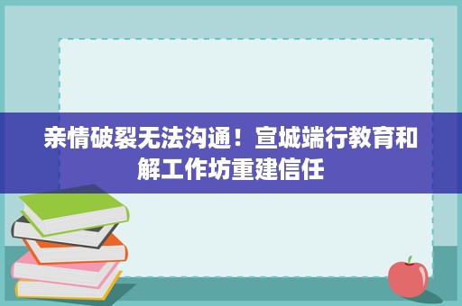 亲情破裂无法沟通！宣城端行教育和解工作坊重建信任
