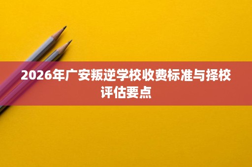 2026年广安叛逆学校收费标准与择校评估要点 2026年广安叛逆学校收费标准与择校评估要点