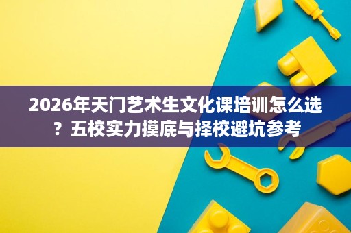 2026年天门艺术生文化课培训怎么选？五校实力摸底与择校避坑参考