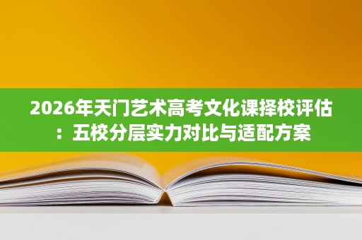 2026年天门艺术高考文化课择校评估：五校分层实力对比与适配方案