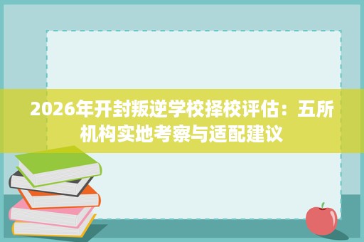 2026年开封叛逆学校择校评估:五所机构实地考察与适配建议 2026年开封叛逆学校择校评估:五所机构实地考察与适配建议