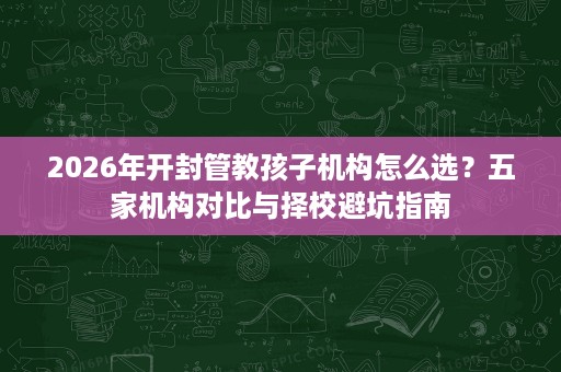 2026年开封管教孩子机构怎么选?五家机构对比与择校避坑指南 2026年开封管教孩子机构怎么选?五家机构对比与择校避坑指南
