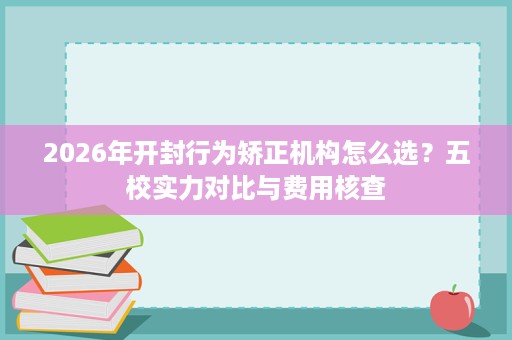 2026年开封行为矫正机构怎么选?五校实力对比与费用核查 2026年开封行为矫正机构怎么选?五校实力对比与费用核查