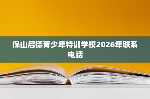 保山启德青少年特训学校2026年联系电话 保山启德青少年特训学校2026年联系电话