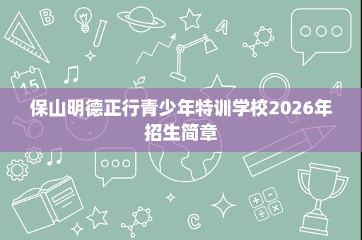 保山明德正行青少年特训学校2026年招生简章 保山明德正行青少年特训学校2026年招生简章