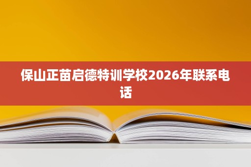 保山正苗启德特训学校2026年联系电话 保山正苗启德特训学校2026年联系电话