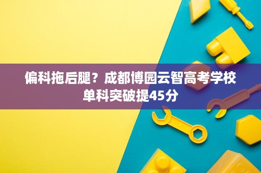 偏科拖后腿?成都博园云智高考学校单科突破提45分 偏科拖后腿?成都博园云智高考学校单科突破提45分
