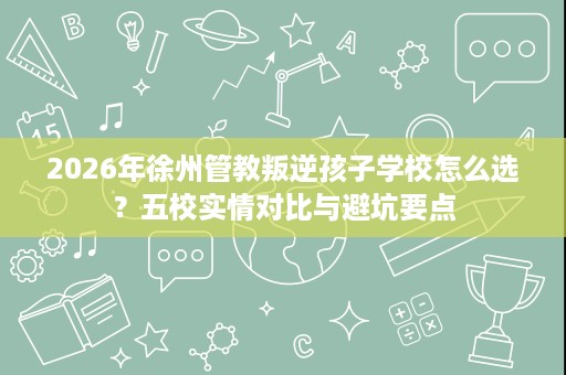 2026年徐州管教叛逆孩子学校怎么选?五校实情对比与避坑要点 2026年徐州管教叛逆孩子学校怎么选?五校实情对比与避坑要点