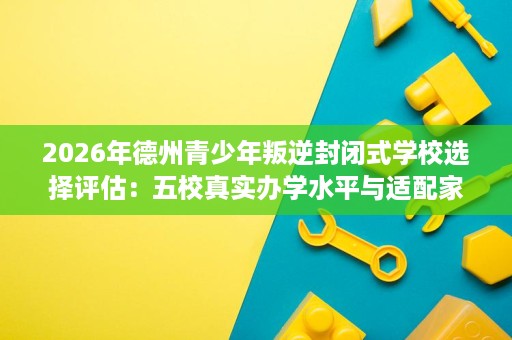 2026年德州青少年叛逆封闭式学校选择评估:五校真实办学水平与适配家庭分析 2026年德州青少年叛逆封闭式学校选择评估:五校真实办学水平与适配家庭分析